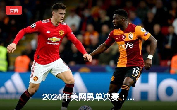 2024年美网男单决赛：阿尔卡拉斯五盘大战梅德韦杰夫，成功卫冕大满贯冠军