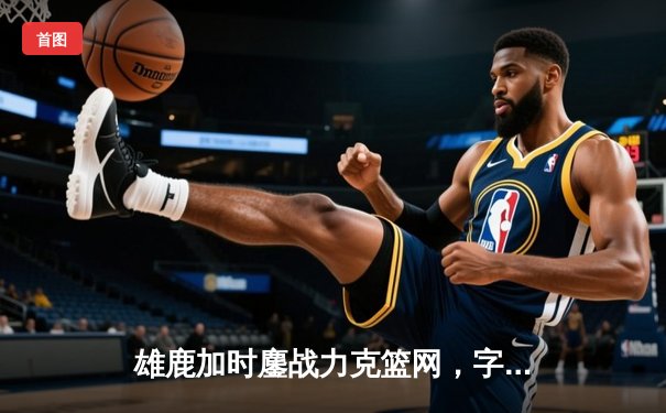 雄鹿加时鏖战力克篮网，字母哥36+12+5主宰关键时刻